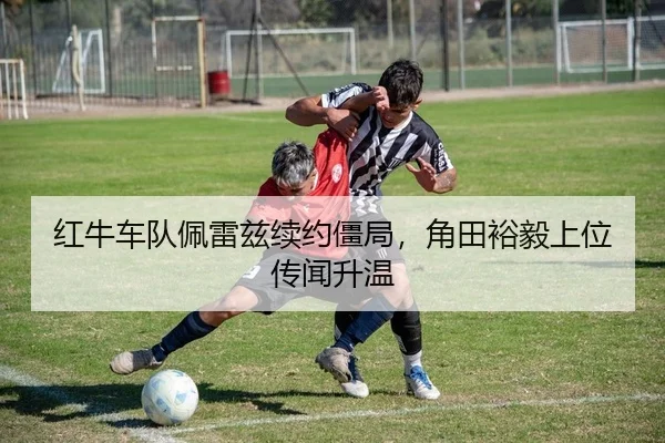 红牛车队佩雷兹续约僵局，角田裕毅上位传闻升温