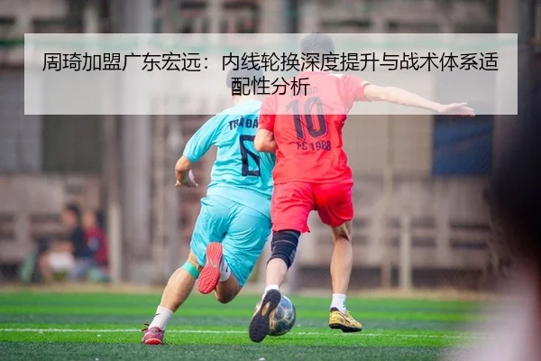 周琦加盟广东宏远：内线轮换深度提升与战术体系适配性分析